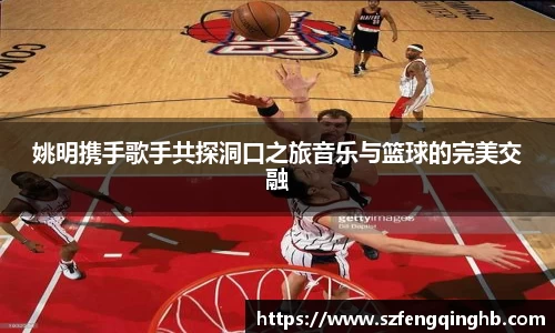 姚明携手歌手共探洞口之旅音乐与篮球的完美交融