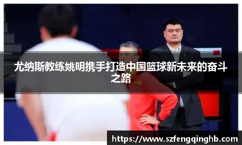 尤纳斯教练姚明携手打造中国篮球新未来的奋斗之路