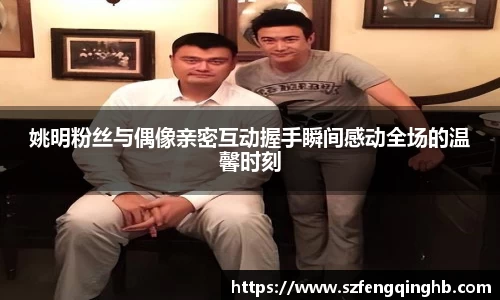 姚明粉丝与偶像亲密互动握手瞬间感动全场的温馨时刻